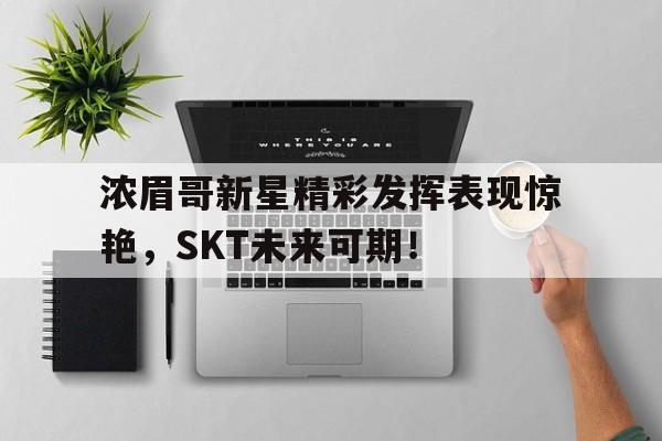 AYX SPORTS-浓眉哥新星精彩发挥表现惊艳，SKT未来可期！的简单介绍